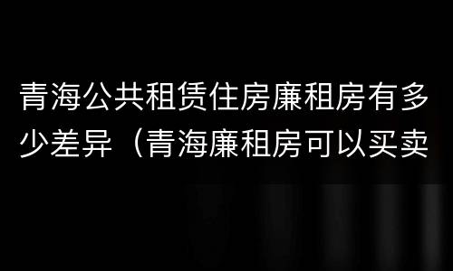 青海公共租赁住房廉租房有多少差异（青海廉租房可以买卖吗）