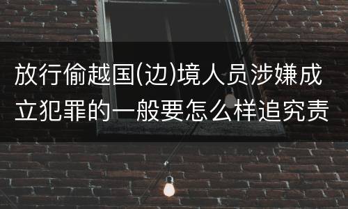 放行偷越国(边)境人员涉嫌成立犯罪的一般要怎么样追究责任