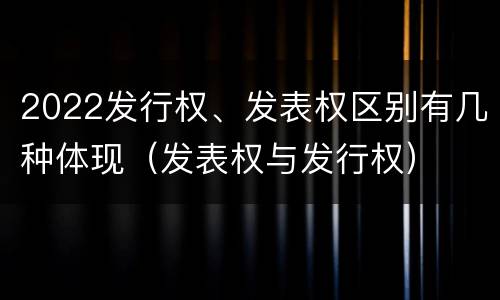 2022发行权、发表权区别有几种体现（发表权与发行权）