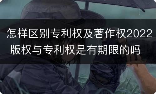 怎样区别专利权及著作权2022 版权与专利权是有期限的吗