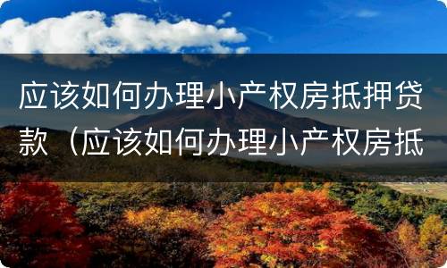 应该如何办理小产权房抵押贷款（应该如何办理小产权房抵押贷款呢）
