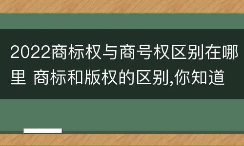 2022商标权与商号权区别在哪里 商标和版权的区别,你知道多少?