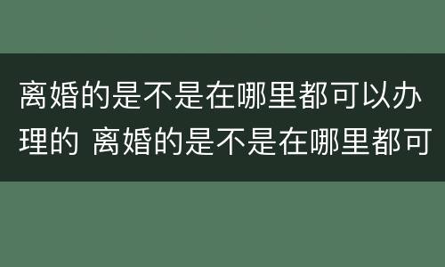 离婚的是不是在哪里都可以办理的 离婚的是不是在哪里都可以办理的呢