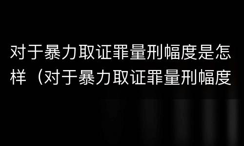 对于暴力取证罪量刑幅度是怎样（对于暴力取证罪量刑幅度是怎样划分的）