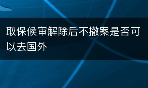 取保候审解除后不撤案是否可以去国外