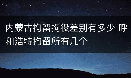 内蒙古拘留拘役差别有多少 呼和浩特拘留所有几个