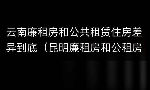 云南廉租房和公共租赁住房差异到底（昆明廉租房和公租房的区别）