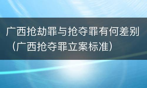 广西抢劫罪与抢夺罪有何差别（广西抢夺罪立案标准）