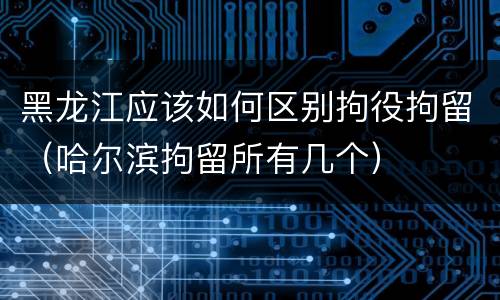 黑龙江应该如何区别拘役拘留（哈尔滨拘留所有几个）