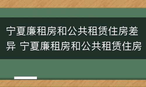 宁夏廉租房和公共租赁住房差异 宁夏廉租房和公共租赁住房差异多少