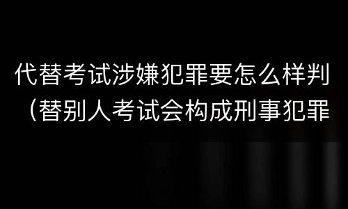 代替考试涉嫌犯罪要怎么样判（替别人考试会构成刑事犯罪吗）