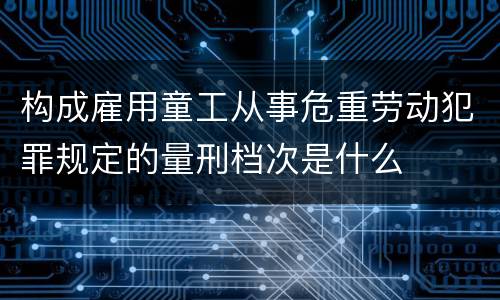 构成雇用童工从事危重劳动犯罪规定的量刑档次是什么