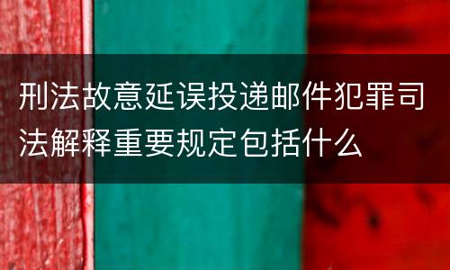 刑法故意延误投递邮件犯罪司法解释重要规定包括什么
