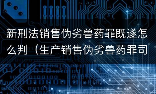 新刑法销售伪劣兽药罪既遂怎么判（生产销售伪劣兽药罪司法解释）