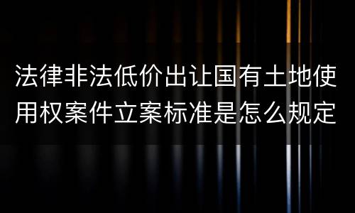 法律非法低价出让国有土地使用权案件立案标准是怎么规定
