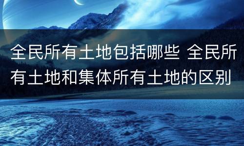 全民所有土地包括哪些 全民所有土地和集体所有土地的区别