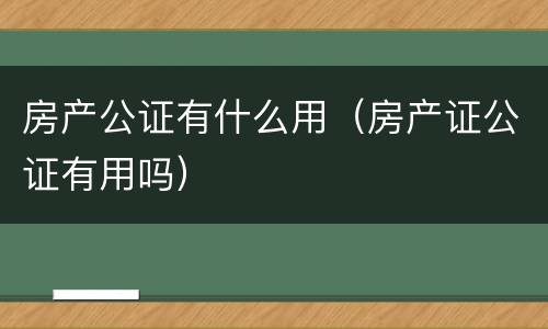 房产公证有什么用（房产证公证有用吗）