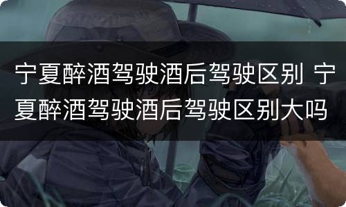 宁夏醉酒驾驶酒后驾驶区别 宁夏醉酒驾驶酒后驾驶区别大吗