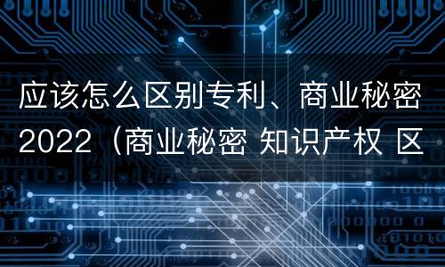 应该怎么区别专利、商业秘密2022（商业秘密 知识产权 区别）