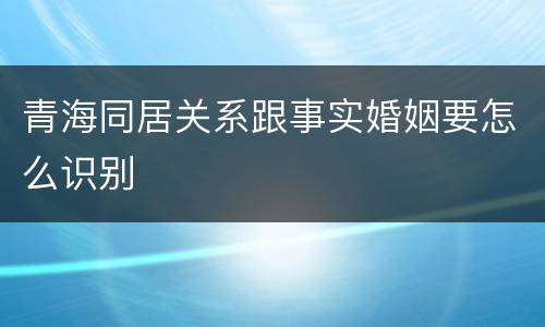 青海同居关系跟事实婚姻要怎么识别