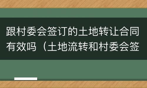 跟村委会签订的土地转让合同有效吗（土地流转和村委会签合同可以吗）