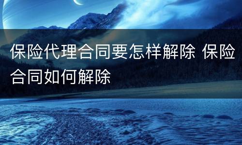 保险代理合同要怎样解除 保险合同如何解除