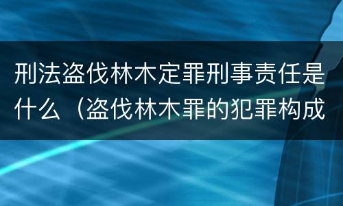 刑法盗伐林木定罪刑事责任是什么（盗伐林木罪的犯罪构成）