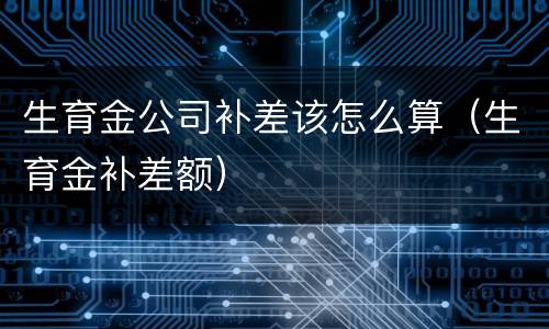 生育金公司补差该怎么算（生育金补差额）