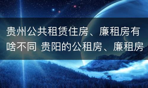 贵州公共租赁住房、廉租房有啥不同 贵阳的公租房、廉租房在什么地方?