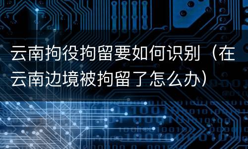 云南拘役拘留要如何识别（在云南边境被拘留了怎么办）
