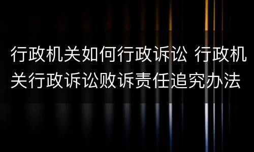 行政机关如何行政诉讼 行政机关行政诉讼败诉责任追究办法