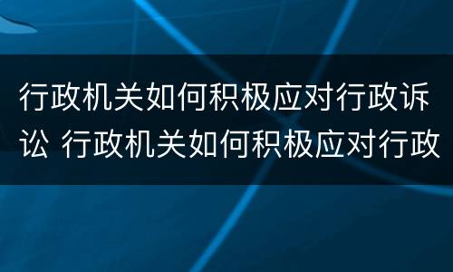 行政机关如何积极应对行政诉讼 行政机关如何积极应对行政诉讼