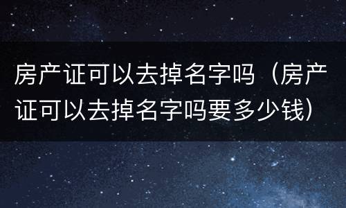 房产证可以去掉名字吗（房产证可以去掉名字吗要多少钱）