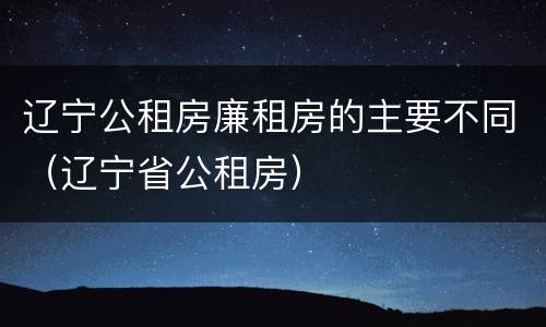 辽宁公租房廉租房的主要不同（辽宁省公租房）