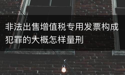 非法出售增值税专用发票构成犯罪的大概怎样量刑