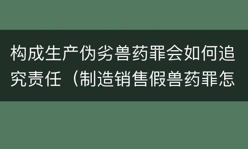 构成生产伪劣兽药罪会如何追究责任（制造销售假兽药罪怎么判）
