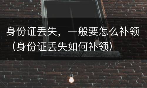 身份证丢失，一般要怎么补领（身份证丢失如何补领）