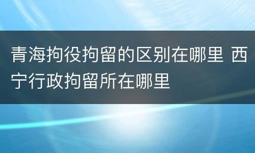 青海拘役拘留的区别在哪里 西宁行政拘留所在哪里