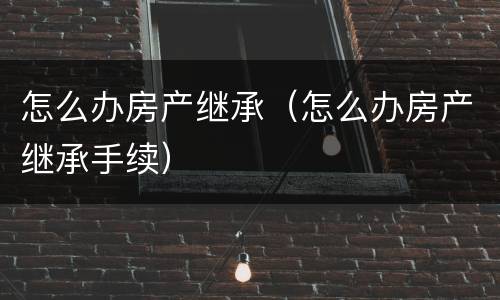 怎么办房产继承（怎么办房产继承手续）