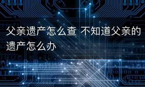 父亲遗产怎么查 不知道父亲的遗产怎么办