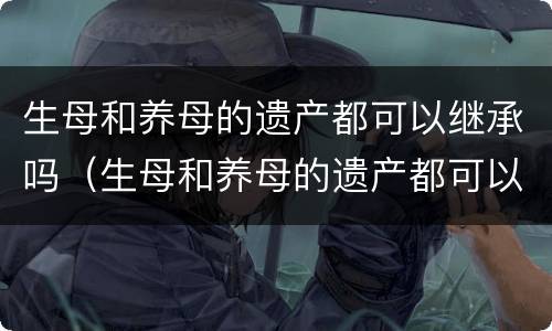 生母和养母的遗产都可以继承吗（生母和养母的遗产都可以继承吗）