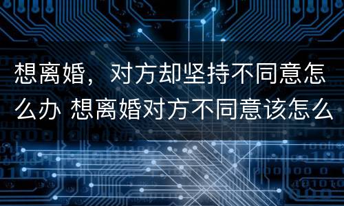 想离婚，对方却坚持不同意怎么办 想离婚对方不同意该怎么办
