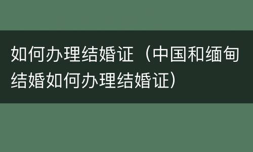如何办理结婚证（中国和缅甸结婚如何办理结婚证）