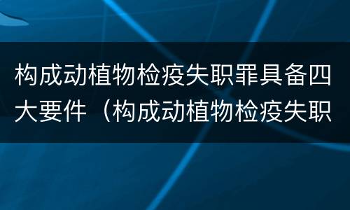 构成动植物检疫失职罪具备四大要件（构成动植物检疫失职罪具备四大要件是）
