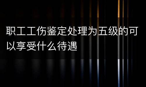 职工工伤鉴定处理为五级的可以享受什么待遇