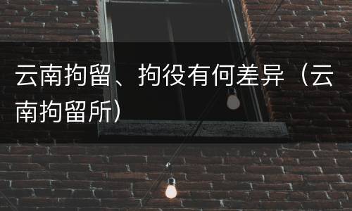 云南拘留、拘役有何差异（云南拘留所）