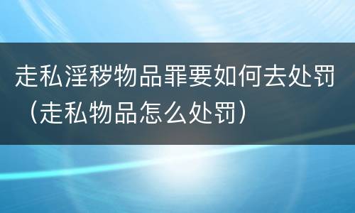 走私淫秽物品罪要如何去处罚（走私物品怎么处罚）