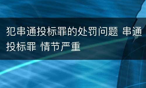 犯串通投标罪的处罚问题 串通投标罪 情节严重