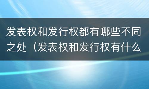 发表权和发行权都有哪些不同之处（发表权和发行权有什么区别）
