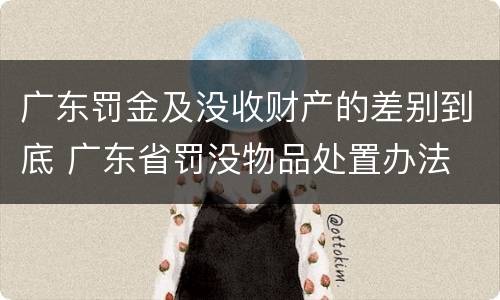 广东罚金及没收财产的差别到底 广东省罚没物品处置办法